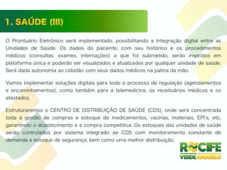 O Prontuário Eletrônico será implementado, possibilitando a integração digital entre as
Unidades de Saúde. Os dados do paciente, com seu histórico e os procedimentos
médicos (consultas, exames, internações) a que foi submetido, serão inseridos em
plataforma única e poderão ser visualizados e atualizados por qualquer unidade de saúde.
Será dada autonomia ao cidadão com seus dados médicos na palma da mão.
Vamos implementar soluções digitais para todo o processo de regulação (agendamentos
e encaminhamentos), como também para a telemedicina, os receituários médicos e os
atestados.
Estruturaremos o CENTRO DE DISTRIBUIÇÃO DE SAÚDE (CDS), onde será concentrada
toda a gestão de compras e estoque de medicamentos, vacinas, materiais, EPI s, etc,
garantindo o abastecimento e a compra competitiva. Os estoques das unidades de saúde
serão controlados por sistema integrado ao CDS com monitoramento constante de
demanda e estoque de segurança, bem como uma melhor distribuição.
 