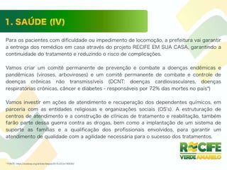 Para os pacientes com diﬁculdade ou impedimento de locomoção, a prefeitura vai garantir
a entrega dos remédios em casa através do projeto RECIFE EM SUA CASA, garantindo a
continuidade do tratamento e reduzindo o risco de complicações.
Vamos criar um comitê permanente de prevenção e combate a doenças endêmicas e
pandêmicas (viroses, arboviroses) e um comitê permanente de combate e controle de
doenças crônicas não transmissíveis (DCNT: doenças cardiovasculares, doenças
respiratórias crônicas, câncer e diabetes - responsáveis por 72% das mortes no país*)
Vamos investir em ações de atendimento e recuperação dos dependentes químicos, em
parceria com as entidades religiosas e organizações sociais (OS s). A estruturação de
centros de atendimento e a construção de clínicas de tratamento e reabilitação, também
farão parte dessa guerra contra as drogas, bem como a implantação de um sistema de
suporte as famílias e a qualiﬁcação dos proﬁssionais envolvidos, para garantir um
atendimento de qualidade com a agilidade necessária para o sucesso dos tratamentos.
* FONTE: https://scielosp.org/article/rbepid/2019.v22/e190030/
 