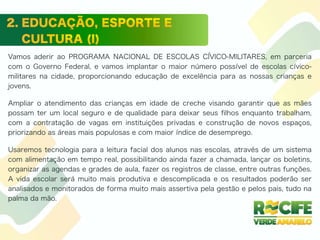 Vamos aderir ao PROGRAMA NACIONAL DE ESCOLAS CÍVICO-MILITARES, em parceria
com o Governo Federal, e vamos implantar o maior número possível de escolas cívico-
militares na cidade, proporcionando educação de excelência para as nossas crianças e
jovens.
Ampliar o atendimento das crianças em idade de creche visando garantir que as mães
possam ter um local seguro e de qualidade para deixar seus ﬁlhos enquanto trabalham,
com a contratação de vagas em instituições privadas e construção de novos espaços,
priorizando as áreas mais populosas e com maior índice de desemprego.
Usaremos tecnologia para a leitura facial dos alunos nas escolas, através de um sistema
com alimentação em tempo real, possibilitando ainda fazer a chamada, lançar os boletins,
organizar as agendas e grades de aula, fazer os registros de classe, entre outras funções.
A vida escolar será muito mais produtiva e descomplicada e os resultados poderão ser
analisados e monitorados de forma muito mais assertiva pela gestão e pelos pais, tudo na
palma da mão.
 