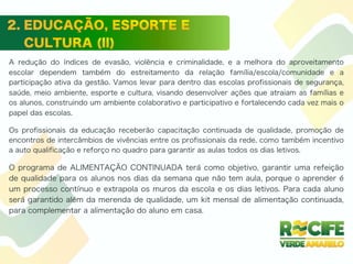 A redução do índices de evasão, violência e criminalidade, e a melhora do aproveitamento
escolar dependem também do estreitamento da relação família/escola/comunidade e a
participação ativa da gestão. Vamos levar para dentro das escolas profissionais de segurança,
saúde, meio ambiente, esporte e cultura, visando desenvolver ações que atraiam as famílias e
os alunos, construindo um ambiente colaborativo e participativo e fortalecendo cada vez mais o
papel das escolas.
Os profissionais da educação receberão capacitação continuada de qualidade, promoção de
encontros de intercâmbios de vivências entre os profissionais da rede, como também incentivo
a auto qualificação e reforço no quadro para garantir as aulas todos os dias letivos.
O programa de ALIMENTAÇÃO CONTINUADA terá como objetivo, garantir uma refeição
de qualidade para os alunos nos dias da semana que não tem aula, porque o aprender é
um processo contínuo e extrapola os muros da escola e os dias letivos. Para cada aluno
será garantido além da merenda de qualidade, um kit mensal de alimentação continuada,
para complementar a alimentação do aluno em casa.
 