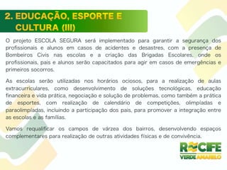 O projeto ESCOLA SEGURA será implementado para garantir a segurança dos
proﬁssionais e alunos em casos de acidentes e desastres, com a presença de
Bombeiros Civis nas escolas e a criação das Brigadas Escolares, onde os
proﬁssionais, pais e alunos serão capacitados para agir em casos de emergências e
primeiros socorros.
As escolas serão utilizadas nos horários ociosos, para a realização de aulas
extracurriculares, como desenvolvimento de soluções tecnológicas, educação
ﬁnanceira e vida prática, negociação e solução de problemas, como também a prática
de esportes, com realização de calendário de competições, olimpíadas e
paraolimpíadas, incluindo a participação dos pais, para promover a integração entre
as escolas e as famílias.
Vamos requaliﬁcar os campos de várzea dos bairros, desenvolvendo espaços
complementares para realização de outras atividades físicas e de convivência.
 