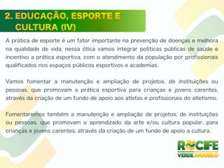 A prática de esporte é um fator importante na prevenção de doenças e melhora
na qualidade de vida, nessa ótica vamos integrar políticas públicas de saúde e
incentivo a prática esportiva, com o atendimento da população por profissionais
qualificados nos espaços públicos esportivos e academias.
Vamos fomentar a manutenção e ampliação de projetos, de instituições ou
pessoas, que promovam a prática esportiva para crianças e jovens carentes,
através da criação de um fundo de apoio aos atletas e profissionais do atletismo.
Fomentaremos também a manutenção e ampliação de projetos, de instituições
ou pessoas, que promovam o aprendizado da arte e/ou cultura popular, para
crianças e jovens carentes, através da criação de um fundo de apoio a cultura.
 