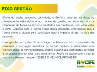 Chefe do poder executivo da cidade, o Prefeito deve ter na ética, no
planejamento estratégico e no modelo de gestão, os alicerces para os
resultados de todos os serviços prestados aos munícipes. Com essa visão,
o EIXO GESTÃO será o ponto inicial desta proposta, entendendo que a
forma como a cidade será conduzida gerará impacto direto na vida das
pessoas.
Uma gestão com pulso ﬁrme, coragem e liderança, com o propósito de
combater a corrupção, moralizar as contas públicas e administrar com
transparência, de forma moderna, criativa e planejada, com metas deﬁnidas
e resultados monitorados, para transformar Recife na cidade com o padrão
que os recifenses merecem. ESSE É O MEU COMPROMISSO!
 