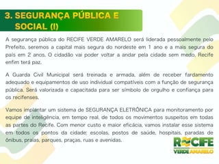 A segurança pública do RECIFE VERDE AMARELO será liderada pessoalmente pelo
Prefeito, seremos a capital mais segura do nordeste em 1 ano e a mais segura do
país em 2 anos. O cidadão vai poder voltar a andar pela cidade sem medo, Recife
enfim terá paz.
A Guarda Civil Municipal será treinada e armada, além de receber fardamento
adequado e equipamentos de uso individual compatíveis com a função de segurança
pública. Será valorizada e capacitada para ser símbolo de orgulho e confiança para
os recifenses.
Vamos implantar um sistema de SEGURANÇA ELETRÔNICA para monitoramento por
equipe de inteligência, em tempo real, de todos os movimentos suspeitos em todas
as partes do Recife. Com menor custo e maior eficácia, vamos instalar esse sistema
em todos os pontos da cidade: escolas, postos de saúde, hospitais, paradas de
ônibus, praias, parques, praças, ruas e avenidas.
 