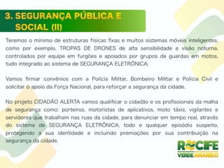 Teremos o mínimo de estruturas físicas ﬁxas e muitos sistemas móveis inteligentes,
como por exemplo, TROPAS DE DRONES de alta sensibilidade e visão noturna,
controlados por equipe em furgões e apoiados por grupos de guardas em motos,
tudo integrado ao sistema de SEGURANÇA ELETRÔNICA.
Vamos ﬁrmar convênios com a Polícia Militar, Bombeiro Militar e Polícia Civil e
solicitar o apoio da Força Nacional, para reforçar a segurança da cidade.
No projeto CIDADÃO ALERTA vamos qualiﬁcar o cidadão e os proﬁssionais da malha
de segurança como: porteiros, motoristas de aplicativos, moto táxis, vigilantes e
servidores que trabalham nas ruas da cidade, para denunciar em tempo real, através
do sistema de SEGURANÇA ELETRÔNICA, todo e qualquer episódio suspeito,
protegendo a sua identidade e incluindo premiações por sua contribuição na
segurança da cidade.
 