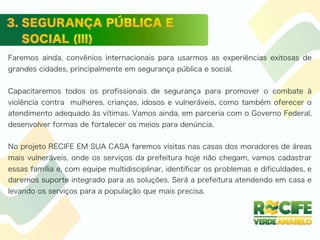 Faremos ainda, convênios internacionais para usarmos as experiências exitosas de
grandes cidades, principalmente em segurança pública e social.
Capacitaremos todos os profissionais de segurança para promover o combate à
violência contra mulheres, crianças, idosos e vulneráveis, como também oferecer o
atendimento adequado às vítimas. Vamos ainda, em parceria com o Governo Federal,
desenvolver formas de fortalecer os meios para denúncia.
No projeto RECIFE EM SUA CASA faremos visitas nas casas dos moradores de áreas
mais vulneráveis, onde os serviços da prefeitura hoje não chegam, vamos cadastrar
essas família e, com equipe multidisciplinar, identificar os problemas e dificuldades, e
daremos suporte integrado para as soluções. Será a prefeitura atendendo em casa e
levando os serviços para a população que mais precisa.
 