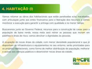 Vamos retomar as obras dos habitacionais que estão paralisadas e/ou inacabadas,
com articulação junto aos entes financeiros para a liberação dos recursos e vamos
monitorar a execução para garantir a entrega com qualidade e no menor tempo.
Buscaremos junto ao Governo Federal, recursos para a construção de casas para a
população de baixa renda, nossa meta será retirar as pessoas que moram em
palafitas e áreas de risco, vamos devolver a dignidades às pessoas.
A ocupação de novas áreas da cidade, com menor densidade populacional e que já
disponham de infraestrutura e equipamentos no seu entorno, serão priorizadas para
os projetos habitacionais, como forma de melhor distribuição da população, melhorar
o acesso aos serviços públicos e desenvolver novas áreas da cidade.
 