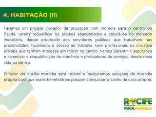 Faremos um projeto inovador de ocupação com moradia para o centro do
Recife, vamos requaliﬁcar os prédios abandonados e colocá-los no mercado
imobiliário, dando prioridade aos servidores públicos que trabalham nas
proximidades, facilitando o acesso ao trabalho, bem proﬁssionais da iniciativa
privada que tenham interesse em morar no centro. Vamos garantir a segurança
e incentivar a requaliﬁcação do comércio e prestadores de serviços, dando nova
vida ao centro.
O valor do auxílio moradia será revisto e buscaremos soluções de moradia
própria para que esses beneﬁciários possam conquistar o sonho da casa própria.
 