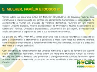 Vamos aderir ao programa CASA DA MULHER BRASILEIRA, do Governo Federal, para
construção e implementação de centros de atendimento humanizado e especializado no
atendimento à mulher em situação de violência doméstica, reunindo em um mesmo
espaço, Juizado Especial, Núcleo Especializado da Promotoria, Núcleo Especializado da
Defensoria Pública, Delegacia Especializada, Alojamento de passagem, Brinquedoteca,
apoio psicossocial, e capacitação para a sua autonomia econômica.
No projeto DE MÃE PARA MÃE vamos criar uma rede de mães voluntárias e capacitá-las
para o acolhimento e atendimento a gestantes e mães com ﬁlhos na primeira infância,
com o objetivo de promover o fortalecimento de vínculos familiares, a saúde e a cidadania
das mães e crianças assistidas.
Com iniciativas de fortalecimento dos vínculos familiares e ações de fomento ao suporte
social das famílias recifenses, iremos aderir ao Programa Município Amigo da Família
(PMAF), do Governo Federal, para promover o planejamento de políticas familiares, apoio
à maternidade e paternidade, promoção de vidas saudáveis e desporto e lazer para a
Família.
 