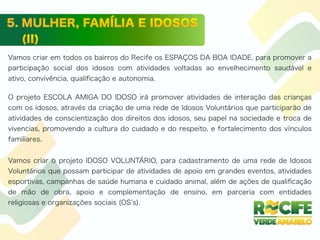 Vamos criar em todos os bairros do Recife os ESPAÇOS DA BOA IDADE, para promover a
participação social dos idosos com atividades voltadas ao envelhecimento saudável e
ativo, convivência, qualiﬁcação e autonomia.
O projeto ESCOLA AMIGA DO IDOSO irá promover atividades de interação das crianças
com os idosos, através da criação de uma rede de Idosos Voluntários que participarão de
atividades de conscientização dos direitos dos idosos, seu papel na sociedade e troca de
vivencias, promovendo a cultura do cuidado e do respeito, e fortalecimento dos vínculos
familiares.
Vamos criar o projeto IDOSO VOLUNTÁRIO, para cadastramento de uma rede de Idosos
Voluntários que possam participar de atividades de apoio em grandes eventos, atividades
esportivas, campanhas de saúde humana e cuidado animal, além de ações de qualiﬁcação
de mão de obra, apoio e complementação de ensino, em parceria com entidades
religiosas e organizações sociais (OS s).
 