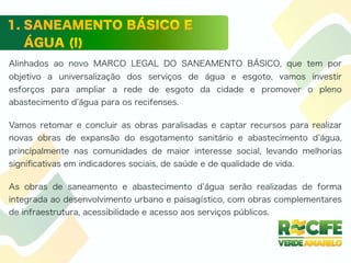 Alinhados ao novo MARCO LEGAL DO SANEAMENTO BÁSICO, que tem por
objetivo a universalização dos serviços de água e esgoto, vamos investir
esforços para ampliar a rede de esgoto da cidade e promover o pleno
abastecimento d água para os recifenses.
Vamos retomar e concluir as obras paralisadas e captar recursos para realizar
novas obras de expansão do esgotamento sanitário e abastecimento d água,
principalmente nas comunidades de maior interesse social, levando melhorias
signiﬁcativas em indicadores sociais, de saúde e de qualidade de vida.
As obras de saneamento e abastecimento d água serão realizadas de forma
integrada ao desenvolvimento urbano e paisagístico, com obras complementares
de infraestrutura, acessibilidade e acesso aos serviços públicos.
 