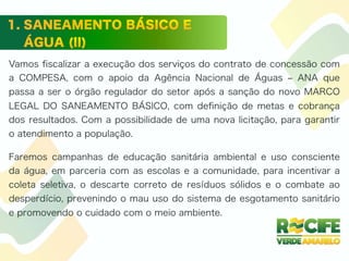 Vamos ﬁscalizar a execução dos serviços do contrato de concessão com
a COMPESA, com o apoio da Agência Nacional de Águas ‒ ANA que
passa a ser o órgão regulador do setor após a sanção do novo MARCO
LEGAL DO SANEAMENTO BÁSICO, com deﬁnição de metas e cobrança
dos resultados. Com a possibilidade de uma nova licitação, para garantir
o atendimento a população.
Faremos campanhas de educação sanitária ambiental e uso consciente
da água, em parceria com as escolas e a comunidade, para incentivar a
coleta seletiva, o descarte correto de resíduos sólidos e o combate ao
desperdício, prevenindo o mau uso do sistema de esgotamento sanitário
e promovendo o cuidado com o meio ambiente.
 