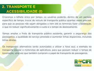 Criaremos o bilhete único por tempo, os usuários poderão, dentro de um período
especíﬁco de tempo, trocar de veículo de transporte público quantas vezes precisar,
para que as pessoas não sejam obrigadas a irem até os terminais fazer a baldeação,
o que irá reduzir signiﬁcativamente o custo e o tempo de deslocamento.
Vamos ampliar a frota de transporte público existente, garantir a segurança dos
passageiros, a qualidade do serviço prestado e aumentar linhas disponíveis, incluindo
linhas diretas.
Os transportes alternativos serão autorizados a utilizar a faixa azul, a exemplo do
transporte escolar e motoristas de aplicativos, para que possam reduzir o tempo de
locomoção, uma vez que também cumprem o papel de transporte de passageiros.
 