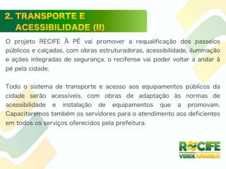 O projeto RECIFE À PÉ vai promover a requalificação dos passeios
públicos e calçadas, com obras estruturadoras, acessibilidade, iluminação
e ações integradas de segurança, o recifense vai poder voltar a andar à
pé pela cidade.
Todo o sistema de transporte e acesso aos equipamentos públicos da
cidade serão acessíveis, com obras de adaptação às normas de
acessibilidade e instalação de equipamentos que a promovam.
Capacitaremos também os servidores para o atendimento aos deficientes
em todos os serviços oferecidos pela prefeitura.
 