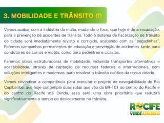 Vamos acabar com a indústria da multa, mudando o foco, que hoje é de arrecadação,
para a prevenção de acidentes de trânsito. Todo o sistema de ﬁscalização de trânsito
da cidade será imediatamente revisto e corrigido, acabando com as pegadinhas .
Faremos campanhas permanentes de educação e prevenção de acidentes, tanto para
condutores de carros e motos, como para pedestres e ciclistas.
Faremos obras estruturadoras de mobilidade, incluindo transportes alternativos e
acessibilidade, através de captação de recursos federais e internacionais, com
soluções inteligentes e modernas, para resolver o trânsito caótico da nossa cidade.
Vamos reivindicar a competência para executar o projeto de navegabilidade do Rio
Capibaribe, que hoje contempla duas rotas que vão da BR-101 ao centro do Recife e
do centro do Recife até Olinda, essa será uma obra prioritária que reduzirá
signiﬁcativamente o tempo de deslocamento no trânsito.
 