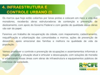 Os morros que hoje estão cobertos por lonas pretas e colocam em risco a vida dos
moradores, receberão obras estruturadoras de contenção e prevenção de
deslizamento, com apoio do Governo Federal e com gestão de qualidade essas obras
vão sair do papel.
Faremos um trabalho de recuperação da cidade, com mapeamento, cadastramento,
requaliﬁcação e urbanização das comunidades e morros, ações de prevenção de
desastres, apoio emocional das famílias e melhora na qualidade de vida da
população.
Vamos promover o controle e prevenção de ocupações e assentamentos informais e
ilegais, congelar a situação atual e articular a desocupação, com soluções de moradia
e urbanizando essas áreas com obras de infraestrutura e equipamentos públicos de
interesse da sociedade.
 