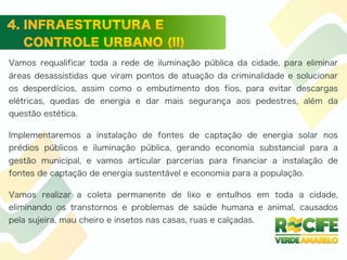 Vamos requalificar toda a rede de iluminação pública da cidade, para eliminar
áreas desassistidas que viram pontos de atuação da criminalidade e solucionar
os desperdícios, assim como o embutimento dos fios, para evitar descargas
elétricas, quedas de energia e dar mais segurança aos pedestres, além da
questão estética.
Implementaremos a instalação de fontes de captação de energia solar nos
prédios públicos e iluminação pública, gerando economia substancial para a
gestão municipal, e vamos articular parcerias para financiar a instalação de
fontes de captação de energia sustentável e economia para a população.
Vamos realizar a coleta permanente de lixo e entulhos em toda a cidade,
eliminando os transtornos e problemas de saúde humana e animal, causados
pela sujeira, mau cheiro e insetos nas casas, ruas e calçadas.
 