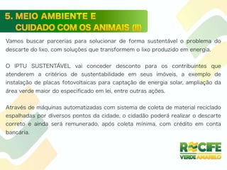 Vamos buscar parcerias para solucionar de forma sustentável o problema do
descarte do lixo, com soluções que transformem o lixo produzido em energia.
O IPTU SUSTENTÁVEL vai conceder desconto para os contribuintes que
atenderem a critérios de sustentabilidade em seus imóveis, a exemplo de
instalação de placas fotovoltaicas para captação de energia solar, ampliação da
área verde maior do especiﬁcado em lei, entre outras ações.
Através de máquinas automatizadas com sistema de coleta de material reciclado
espalhadas por diversos pontos da cidade, o cidadão poderá realizar o descarte
correto e ainda será remunerado, após coleta mínima, com crédito em conta
bancária.
 