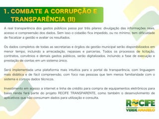 A real transparência dos gastos públicos passa por três pilares: divulgação das informações reais,
acesso e compreensão dos dados. Sem isso o cidadão fica impedido, ou no mínimo, tem dificuldade
de fiscalizar a gestão e avaliar os resultados.
Os dados completos de todas as secretarias e órgãos da gestão municipal serão disponibilizados em
menor tempo, incluindo a arrecadação, repasses e parcerias. Todos os processos de licitação,
contratos, convênios e demais gastos públicos, serão digitalizados, incluindo a fase de execução e
prestação de contas em um sistema único.
Será implementada uma plataforma mais intuitiva para o portal da transparência, com linguagem
mais didática e de fácil compreensão, com foco nas pessoas que tem menos familiaridade com o
sistema e com os dados técnicos.
Investimento em acesso a internet e linha de crédito para compra de equipamentos eletrônicos para
baixa renda fará parte do projeto RECIFE TRANSPARENTE, como também o desenvolvimento de
aplicativos que não consumam dados para utilização e consulta.
 