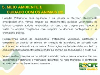 Hospital Veterinário será equipado e vai passar a oferecer atendimento
emergencial 24h, vamos ampliar os atendimentos públicos veterinários no
bairros, construir abrigos temporários, um centro de triagem para receber e
tratar os animais resgatados com suspeita de doenças contagiosas e um
crematório público.
Realizaremos ações de acolhimento, tratamento, vacinação, castração e
campanha de doação de animais em situação de abandono, em parceria com
entidades de defesa da causa animal. Essas ações serão estendidas aos bairros
com campanhas itinerantes para atender os animais da comunidade e os de rua.
Vamos realizar campanhas de adoção assistida, onde o animal adotado tem seu
atendimento veterinário e vacinação, garantido na rede municipal e controlado
através de um implante de rastreamento.
 