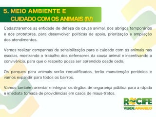Cadastraremos as entidade de defesa da causa animal, dos abrigos temporários
e dos protetores, para desenvolver políticas de apoio, priorização e ampliação
dos atendimentos.
Vamos realizar campanhas de sensibilização para o cuidado com os animais nas
escolas, mostrando o trabalho dos defensores da causa animal e incentivando a
convivência, para que o respeito possa ser aprendido desde cedo.
Os parques para animais serão requalificados, terão manutenção periódica e
vamos expandir para todos os bairros.
Vamos também orientar e integrar os órgãos de segurança pública para a rápida
e imediata tomada de providências em casos de maus-tratos.
 