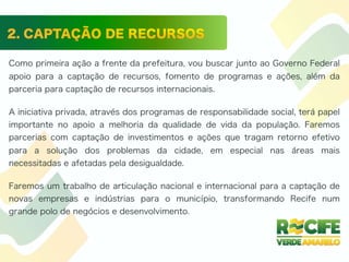 Como primeira ação a frente da prefeitura, vou buscar junto ao Governo Federal
apoio para a captação de recursos, fomento de programas e ações, além da
parceria para captação de recursos internacionais.
A iniciativa privada, através dos programas de responsabilidade social, terá papel
importante no apoio a melhoria da qualidade de vida da população. Faremos
parcerias com captação de investimentos e ações que tragam retorno efetivo
para a solução dos problemas da cidade, em especial nas áreas mais
necessitadas e afetadas pela desigualdade.
Faremos um trabalho de articulação nacional e internacional para a captação de
novas empresas e indústrias para o município, transformando Recife num
grande polo de negócios e desenvolvimento.
 