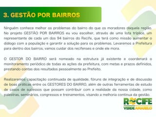 Ninguém conhece melhor os problemas do bairro do que os moradores daquela região.
No projeto GESTÃO POR BAIRROS eu vou escolher, através de uma lista tríplice, um
representante de cada um dos 94 bairros do Recife, que terá como missão aumentar o
diálogo com a população e garantir a solução para os problemas. Levaremos a Prefeitura
para dentro dos bairros, vamos cuidar dos recifenses e onde ele mora.
O GESTOR DO BAIRRO será nomeado na estrutura já existente e coordenará o
monitoramento periódico de todas as ações da prefeitura, com metas e prazos definidos,
prestando contas dos resultados pessoalmente ao Prefeito.
Realizaremos capacitação continuada de qualidade, fóruns de integração e de discussão
de boas práticas entre os GESTORES DO BAIRRO, além de outras ferramentas de estudo
de casos de sucessos que possam contribuir com a realidade da nossa cidade, como
palestras, seminários, congressos e treinamentos, visando a melhoria contínua da gestão.
 