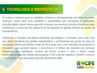 O acesso a internet para os cidadãos, inclusive e principalmente nas áreas de maior
interesse social, será uma realidade e possibilitará aos recifenses a verdadeira
inclusão digital. Assim vamos garantir o acesso aos serviços remotos oferecidos pela
prefeitura e o exercício da cidadania na ﬁscalização da gestão através do portal da
transparência.
Criaremos o Conselho de Desenvolvimento Tecnológico e Inovação, com cada uma
das áreas temáticas da gestão representada e proﬁssionais de ponta da área de
tecnologia, dando prioridade a mão de obra local, para criar soluções tecnológicas e
inovadoras que: possam reduzir a burocracia e o tempo de resposta nos serviços
oferecidos pela prefeitura; resolver de forma criativa e com o menor custo
problemas antigos da cidade; descomplicar o dia a dia do cidadão e facilitar o acesso
à informação. Tudo isso disponível NA PALMA DA MÃO.
 