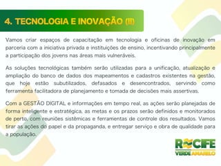 Vamos criar espaços de capacitação em tecnologia e oficinas de inovação em
parceria com a iniciativa privada e instituições de ensino, incentivando principalmente
a participação dos jovens nas áreas mais vulneráveis.
As soluções tecnológicas também serão utilizadas para a unificação, atualização e
ampliação do banco de dados dos mapeamentos e cadastros existentes na gestão,
que hoje estão subutilizados, defasados e desencontrados, servindo como
ferramenta facilitadora de planejamento e tomada de decisões mais assertivas.
Com a GESTÃO DIGITAL e informações em tempo real, as ações serão planejadas de
forma inteligente e estratégica, as metas e os prazos serão definidos e monitorados
de perto, com reuniões sistêmicas e ferramentas de controle dos resultados. Vamos
tirar as ações do papel e da propaganda, e entregar serviço e obra de qualidade para
a população.
 