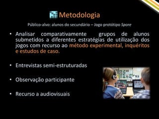 Metodologia
       Público-alvo: alunos do secundário – Jogo protótipo Spore

• Analisar comparativamente        grupos de alunos
  submetidos a diferentes estratégias de utilização dos
  jogos com recurso ao método experimental, inquéritos
  e estudos de caso.

• Entrevistas semi-estruturadas

• Observação participante

• Recurso a audiovisuais
 