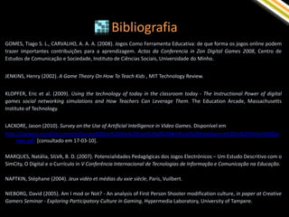 Bibliografia
GOMES, Tiago S. L., CARVALHO, A. A. A. (2008). Jogos Como Ferramenta Educativa: de que forma os jogos online podem
trazer importantes contribuições para a aprendizagem. Actas da Conferencia in Zon Digital Games 2008, Centro de
Estudos de Comunicação e Sociedade, Instituto de Ciências Sociais, Universidade do Minho.


JENKINS, Henry (2002). A Game Theory On How To Teach Kids , MIT Technology Review.


KLOPFER, Eric et al. (2009). Using the technology of today in the classroom today - The Instructional Power of digital
games social networking simulations and How Teachers Can Leverage Them. The Education Arcade, Massachusetts
Institute of Technology.


LACKORE, Jason (2010). Survey on the Use of Artificial Intelligence in Video Games. Disponível em
http://jlackore.com/Documents/Survey%20on%20the%20Use%20of%20Artificial%20Intelligence%20in%20Video%20Ga
     mes.pdf [consultado em 17-03-10].

MARQUES, Natália, SILVA, B. D. (2007). Potencialidades Pedagógicas dos Jogos Electrónicos – Um Estudo Descritivo com o
SimCity, O Digital e o Currículo in V Conferência Internacional de Tecnologias de Informação e Comunicação na Educação.

NAPTKIN, Stéphane (2004). Jeux vidéo et médias du xxie siècle, Paris, Vuilbert.

NIEBORG, David (2005). Am I mod or Not? - An analysis of First Person Shooter modification culture, in paper at Creative
Gamers Seminar - Exploring Participatory Culture in Gaming, Hypermedia Laboratory, University of Tampere.
 