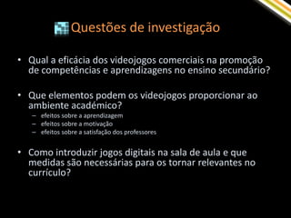 Questões de investigação

• Qual a eficácia dos videojogos comerciais na promoção
  de competências e aprendizagens no ensino secundário?

• Que elementos podem os videojogos proporcionar ao
  ambiente académico?
   – efeitos sobre a aprendizagem
   – efeitos sobre a motivação
   – efeitos sobre a satisfação dos professores


• Como introduzir jogos digitais na sala de aula e que
  medidas são necessárias para os tornar relevantes no
  currículo?
 