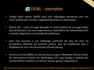 DGBL - exemplos
 •   Código fonte aberto (MOD) para criar videojogos educativos com um
     motor gráfico que envolva o jogador/educando no ciberespaço.

 •   British Gas – criou um jogo baseado no motor gráfico de um jogo lúdico
     para demonstrar aos seus engenheiros a importância da comunicação com
     o cliente, diagnóstico e resolução de problemas.

 •   Para isso recorreu a um videojogo comercial do tipo de tiros na
     perspectiva abstracta da primeira pessoa, que foi modificado com a
     finalidade de criar uma ferramenta 3D role playing.

 •   America’s Army (2002), na mesma altura surgiu o Woodrow Wilson Center
     for International Scholar em Washington, D.C. que fundou o website the
     Serious Games Initiative, e o termo “serious games” expandiu-se.

http://www.seriousgamessource.com/item.php?story=9453| http://www.seriousgames.org/about2.html
 