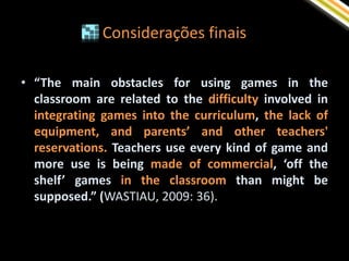 Considerações finais

• “The main obstacles for using games in the
  classroom are related to the difficulty involved in
  integrating games into the curriculum, the lack of
  equipment, and parents’ and other teachers'
  reservations. Teachers use every kind of game and
  more use is being made of commercial, ‘off the
  shelf’ games in the classroom than might be
  supposed.” (WASTIAU, 2009: 36).
 