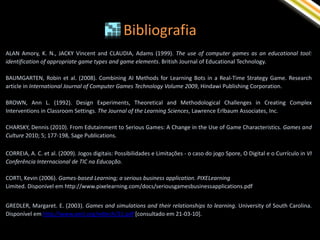 Bibliografia
ALAN Amory, K. N., JACKY Vincent and CLAUDIA, Adams (1999). The use of computer games as an educational tool:
identification of appropriate game types and game elements. British Journal of Educational Technology.

BAUMGARTEN, Robin et al. (2008). Combining AI Methods for Learning Bots in a Real-Time Strategy Game. Research
article in International Journal of Computer Games Technology Volume 2009, Hindawi Publishing Corporation.

BROWN, Ann L. (1992). Design Experiments, Theoretical and Methodological Challenges in Creating Complex
Interventions in Classroom Settings. The Journal of the Learning Sciences, Lawrence Erlbaum Associates, Inc.

CHARSKY, Dennis (2010). From Edutainment to Serious Games: A Change in the Use of Game Characteristics. Games and
Culture 2010; 5; 177-198, Sage Publications.

CORREIA, A. C. et al. (2009). Jogos digitais: Possibilidades e Limitações - o caso do jogo Spore, O Digital e o Currículo in VI
Conferência Internacional de TIC na Educação.

CORTI, Kevin (2006). Games-based Learning; a serious business application. PIXELearning
Limited. Disponível em http://www.pixelearning.com/docs/seriousgamesbusinessapplications.pdf


GREDLER, Margaret. E. (2003). Games and simulations and their relationships to learning. University of South Carolina.
Disponível em http://www.aect.org/edtech/21.pdf [consultado em 21-03-10].
 