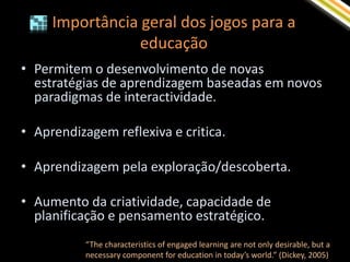 Importância geral dos jogos para a
                 educação
• Permitem o desenvolvimento de novas
  estratégias de aprendizagem baseadas em novos
  paradigmas de interactividade.

• Aprendizagem reflexiva e critica.

• Aprendizagem pela exploração/descoberta.

• Aumento da criatividade, capacidade de
  planificação e pensamento estratégico.
           “The characteristics of engaged learning are not only desirable, but a
           necessary component for education in today’s world.” (Dickey, 2005)
 