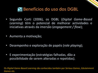 Benefícios do uso dos DGBL

 • Segundo Corti (2006), os DGBL (Digital Game-Based
   Learning) têm o potencial de melhorar actividades e
   iniciativas através da imersão (engagement / flow);

 • Aumenta a motivação;

 • Desempenho e exploração de papéis (role playing);

 • E experimentação (estratégias falhadas, dão a
   possibilidade de serem alteradas e repetidas).

Os Digital Game-Based Learning são conhecidos também por Serious Games, Edutainment
Games etc.
 