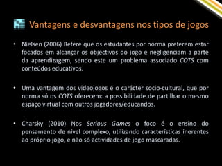 Vantagens e desvantagens nos tipos de jogos
• Nielsen (2006) Refere que os estudantes por norma preferem estar
  focados em alcançar os objectivos do jogo e negligenciam a parte
  da aprendizagem, sendo este um problema associado COTS com
  conteúdos educativos.

• Uma vantagem dos videojogos é o carácter socio-cultural, que por
  norma só os COTS oferecem: a possibilidade de partilhar o mesmo
  espaço virtual com outros jogadores/educandos.

• Charsky (2010) Nos Serious Games o foco é o ensino do
  pensamento de nível complexo, utilizando características inerentes
  ao próprio jogo, e não só actividades de jogo mascaradas.
 