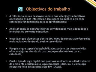 Objectivos do trabalho
• A relevância para o desenvolvimento dos videojogos educativos
  adequando-os aos interesses e aspirações do público-alvo com
  conteúdos fundamentais para as aprendizagens;

• Analisar quais os tipos/categorias de videojogos mais adequados e
  imersivos no contexto educativo;

• Investigar que elementos dentro dos jogos de computador/consolas
  mais indicados dentro do ensino secundário;

• Pesquisar que capacidades/habilidades podem ser desenvolvidas
  e/ou vantajosas através do uso dos jogos electrónicos para o
  estudante;

• Qual o tipo de jogo digital que promove melhores resultados dentro
  do ambiente académico: o jogo comercial (COTS) ou o videojogo
  educativo feito de raiz para esse fim (DGBL).
 
