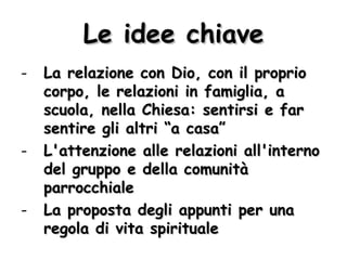 Le idee chiave La relazione con Dio, con il proprio corpo, le relazioni in famiglia, a scuola, nella Chiesa: sentirsi e far sentire gli altri “a casa” L'attenzione alle relazioni all'interno del gruppo e della comunità parrocchiale La proposta degli appunti per una regola di vita spirituale 