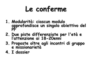 Le conferme Modularità: ciascun modulo approfondisce un singolo obiettivo del PF Due piste differenziate per l'età e l’attenzione ai 18-20enni Proposte oltre agli incontri di gruppo e missionarietà I dossier 