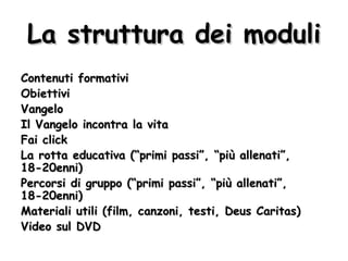 La struttura dei moduli Contenuti formativi Obiettivi Vangelo Il Vangelo incontra la vita Fai click La rotta educativa (“primi passi”, “più allenati”, 18-20enni) Percorsi di gruppo (“primi passi”, “più allenati”, 18-20enni) Materiali utili (film, canzoni, testi, Deus Caritas) Video sul DVD 