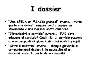 I dossier “ Una SFIDA un MSACco grande!” ovvero... tutto quello che avresti sempre voluto sapere sul Movimento e non hai mai osato chiedere “ Giovanissimi e servizio” ovvero... l'AC deve educare al servizio? Quali tipi di servizio possono essere proposti ai giovanissimi dei nostri gruppi? “ Oltre il muretto” ovvero... disagio giovanile e comportamenti devianti: la necessità di un discernimento da parte della comunità 