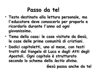Passo da te! Testo destinato alla lettura personale, ma l'educatore deve conoscerlo per proporlo e ricordarlo durante l'anno ad ogni giovanissimo. Tema della casa: le case visitate da Gesù, le case delle prime comunità di cristiani. Dodici capitoletti, uno al mese, con testi tratti dal Vangelo di Luca e dagli Atti degli Apostoli. Ogni capitolo è strutturato secondo lo schema della  lectio divina. Gesù passa anche da te! 