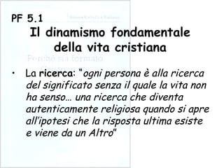 La  ricerca : “ ogni persona è alla ricerca del significato senza il quale la vita non ha senso… una ricerca che diventa autenticamente religiosa quando si apre all’ipotesi che la risposta ultima esiste e viene da un Altro ” PF 5.1 Il dinamismo fondamentale della vita cristiana 