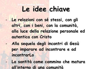 Le idee chiave Le relazioni con sé stessi, con gli altri, con i beni, con la comunità, alla luce della relazione personale ed autentica con Cristo Alla sequela degli incontri di Gesù per imparare ad incontrare e ad incontrarLo La santità come cammino che matura all’interno di una comunità 