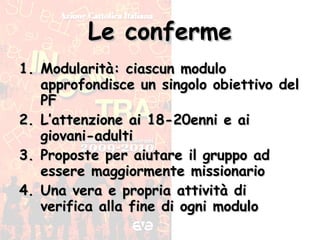 Le conferme Modularità: ciascun modulo approfondisce un singolo obiettivo del PF L’attenzione ai 18-20enni e ai giovani-adulti Proposte per aiutare il gruppo ad essere maggiormente missionario Una vera e propria attività di verifica alla fine di ogni modulo 