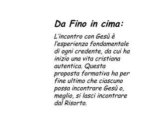 Da Fino in cima: L’incontro con Gesù è l’esperienza fondamentale di ogni credente, da cui ha inizio una vita cristiana autentica. Questa proposta formativa ha per fine ultimo che ciascuno possa incontrare Gesù o, meglio, si lasci incontrare dal Risorto. 