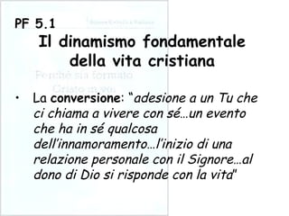 La  conversione : “ adesione a un Tu che ci chiama a vivere con sé … un evento che ha in sé qualcosa dell’innamoramento … l’inizio di una relazione personale con il Signore … al dono di Dio si risponde con la vita ” PF 5.1 Il dinamismo fondamentale della vita cristiana 