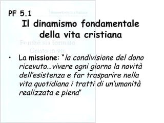 La  missione : “ la condivisione del dono ricevuto…vivere ogni giorno la novità dell’esistenza e far trasparire nella vita quotidiana i tratti di un’umanità realizzata e piena ” PF 5.1 Il dinamismo fondamentale della vita cristiana 